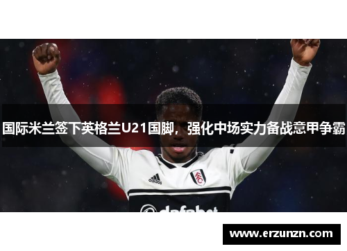 国际米兰签下英格兰U21国脚，强化中场实力备战意甲争霸