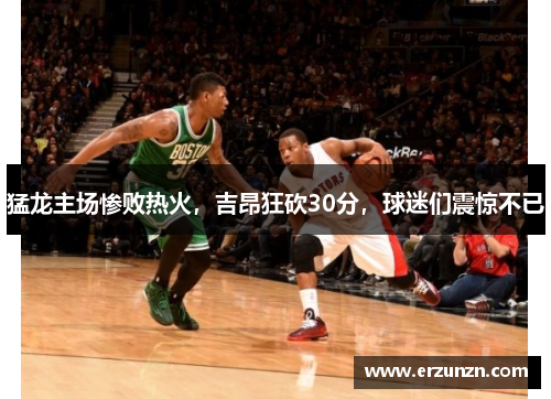 猛龙主场惨败热火，吉昂狂砍30分，球迷们震惊不已