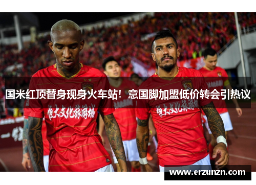 国米红顶替身现身火车站！意国脚加盟低价转会引热议