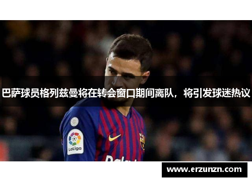 巴萨球员格列兹曼将在转会窗口期间离队，将引发球迷热议