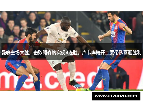 曼联主场大胜，击败阿森纳实现3连胜，卢卡库梅开二度带队喜迎胜利