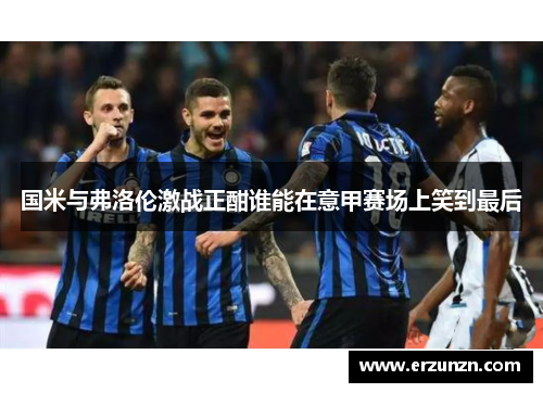 国米与弗洛伦激战正酣谁能在意甲赛场上笑到最后